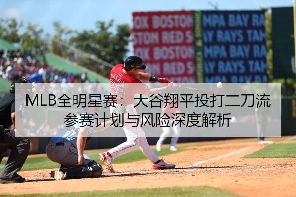 MLB全明星赛：大谷翔平投打二刀流参赛计划与风险深度解析