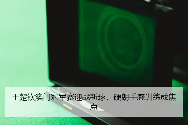 王楚钦澳门冠军赛迎战新球，硬朗手感训练成焦点