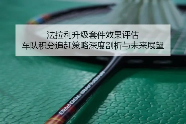 法拉利升级套件效果评估 车队积分追赶策略深度剖析与未来展望