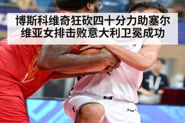 博斯科维奇狂砍四十分力助塞尔维亚女排击败意大利卫冕成功