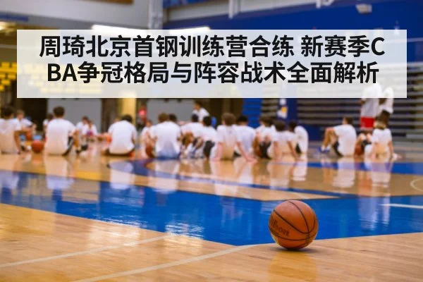 周琦北京首钢训练营合练 新赛季CBA争冠格局与阵容战术全面解析